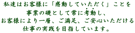 私達はお客様に「感動していただく」ことを事業の礎として常に考動し、お客様により一層、ご満足、ご安心いただける仕事の実践を目指しています。